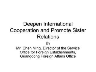 Deepen International Cooperation and Promote Sister Relations 
By 
Mr. Chen Ming, Director of the Service Office for Foreign Establishments, Guangdong Foreign Affairs Office  