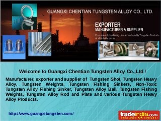 Manufacturer, exporter and supplier of Tungsten Shot, Tungsten Heavy
Alloy, Tungsten Weights, Tungsten Fishing Sinkers, Non-Toxic
Tungsten Alloy Fishing Sinker, Tungsten Alloy Ball, Tungsten Fishing
Weights, Tungsten Alloy Rod and Plate and various Tungsten Heavy
Alloy Products.
Welcome to Guangxi Chentian Tungsten Alloy Co.,Ltd !
http://www.guangxitungsten.com/
 