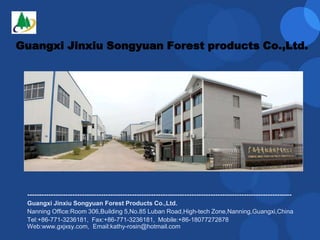 Guangxi Jinxiu Songyuan Forest products Co.,Ltd.
---------------------------------------------------------------------------------------------------------------
Guangxi Jinxiu Songyuan Forest Products Co.,Ltd.
Nanning Office:Room 306,Building 5,No.85 Luban Road,High-tech Zone,Nanning,Guangxi,China
Tel:+86-771-3236181, Fax:+86-771-3236181, Mobile:+86-18077272878
Web:www.gxjxsy.com, Email:kathy-rosin@hotmail.com
 