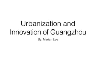 Urbanization and
Innovation of Guangzhou
By: Marian Lee
 