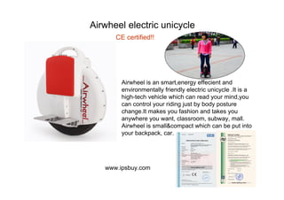 Airwheel electric unicycle
Airwheel is an smart,energy effecient and
environmentally friendly electric unicycle .It is a
high-tech vehicle which can read your mind,you
can control your riding just by body posture
change.It makes you fashion and takes you
anywhere you want, classroom, subway, mall.
Airwheel is small&compact which can be put into
your backpack, car.
www.ipsbuy.com
CE certified!!
 