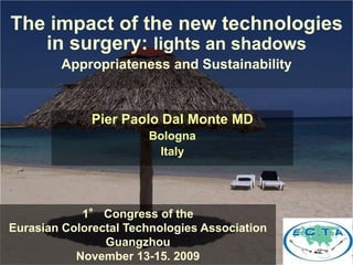 The impact of the new technologies 
in surgery: lights an shadows 
Appropriateness and Sustainability 
Pier Paolo Dal Monte MD 
Bologna 
Italy 
1° Congress of the 
Eurasian Colorectal Technologies Association 
Guangzhou 
November 13-15. 2009 
 