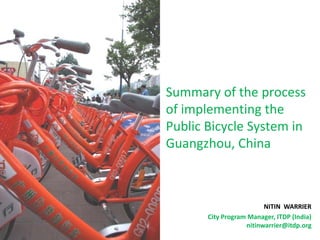 Summary of the process
of implementing the
Public Bicycle System in
Guangzhou, China



                         NITIN WARRIER
       City Program Manager, ITDP (India)
                   nitinwarrier@itdp.org
 