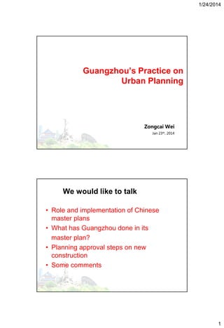 1/24/2014

Guangzhou’s Practice on
Urban Planning

Zongcai Wei
Jan 23th, 2014

We would like to talk
• Role and implementation of Chinese
master plans
• What has Guangzhou done in its
master plan?
• Planning approval steps on new
construction
• Some comments
• Level

1

 