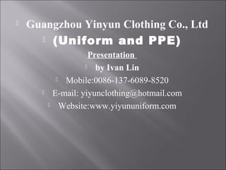  Guangzhou Yinyun Clothing Co., Ltd
 (Uniform and PPE)
Presentation
 by Ivan Lin
 Mobile:0086-137-6089-8520
 E-mail: yiyunclothing@hotmail.com
 Website:www.yiyununiform.com
 
