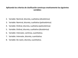   Variable: Nominal, discreta, cualitativa (dicotómica) Variable: Nominal, discreta, cualitativa (policotómica) Variable: Ordinal, discreta, cualitativa (policotómica) Variable: Ordinal, discreta, cualitativa (dicotómica) Variable: Intervalar, continúa, cuantitativa. Variable: Intervalar, discreta, cuantitativa. Variable: De razón, discreta, cuantitativa. Aplicando los criterios de clasificación construya creativamente las siguientes variables: 
