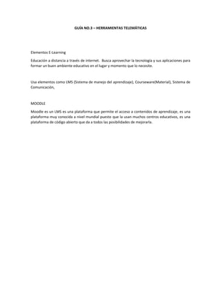 GUÍA NO.3 – HERRAMIENTAS TELEMÁTICAS

Elementos E-Learning
Educación a distancia a través de internet. Busca aprovechar la tecnología y sus aplicaciones para
formar un buen ambiente educativo en el lugar y momento que lo necesite.

Usa elementos como LMS (Sistema de manejo del aprendizaje), Courseware(Material), Sistema de
Comunicación,

MOODLE
Moodle es un LMS es una plataforma que permite el acceso a contenidos de aprendizaje, es una
plataforma muy conocida a nivel mundial puesto que la usan muchos centros educativos, es una
plataforma de código abierto que da a todos las posibilidades de mejorarla.

 