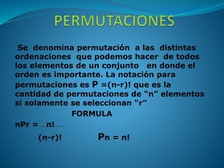 Se denomina permutación a las distintas
ordenaciones que podemos hacer de todos
los elementos de un conjunto en donde el
orden es importante. La notación para
permutaciones es P =(n-r)! que es la
cantidad de permutaciones de “n” elementos
si solamente se seleccionan “r”
FORMULA
nPr = n!
(n-r)! Pn = n!