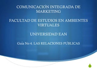 S
COMUNICACIÓN INTEGRADA DE
MARKETING
FACULTAD DE ESTUDIOS EN AMBIENTES
VIRTUALES
UNIVERSIDAD EAN
Guía No 4. LAS RELACIONES PÚBLICAS
 