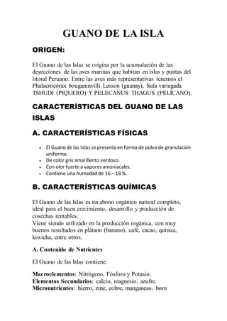 GUANO DE LA ISLA
ORIGEN:
El Guano de las Islas se origina por la acumulación de las
deyecciones de las aves marinas que habitan en islas y puntas del
litoral Peruano. Entre las aves más representativas tenemos el
Phalacrocórax bouganinvilli Lesson (guanay), Sula variegada
TSHUDI (PIQUERO) Y PELECANUS THAGUS (PELÍCANO).
CARACTERÍSTICAS DEL GUANO DE LAS
ISLAS
A. CARACTERÍSTICAS FÍSICAS
 El Guano de las Islas sepresenta en forma de polvo de granulación
uniforme.
 De color gris amarillento verdoso.
 Con olor fuerte a vapores amoniacales.
 Contiene una humedad de 16 – 18 %.
B. CARACTERÍSTICAS QUÍMICAS
El Guano de las Islas es un abono orgánico natural completo,
ideal para el buen crecimiento, desarrollo y producción de
cosechas rentables.
Viene siendo utilizado en la producción orgánica, con muy
buenos resultados en plátano (banano), café, cacao, quinua,
kiwicha, entre otros.
A. Contenido de Nutrientes
El Guano de las Islas contiene:
Macroelementos: Nitrógeno, Fósforo y Potasio.
Elementos Secundarios: calcio, magnesio, azufre.
Micronutrientes: hierro, zinc, cobre, manganeso, boro
 