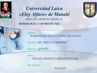 Universidad Laica
«Eloy Alfaro» de Manabí
AREA DE CIENCIAS MÉDICAS
SEMIOLOGIA Y SEMIOTÉCNIA
Alumno:
WASHINGTON PAUL GUANOLUISA LALVAY
Docente: DR. FABIAN ZAMBRANO
Semestre: QUINTO
Tema:
DOLOR (APARATO CARDIOVASCULAR)
Año Lectivo:
2018-2019
 