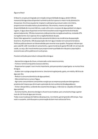 Águano Brasil
O Brasil é umpaís privilegiadocomrelaçãoà disponibilidade de água,detém53% do
manancial de água doce disponível naAméricadoSul e possui o maiorriodo planeta(rio
Amazonas).Osclimasequatorial,tropical e subtropical que atuamsobre oterritório,
proporcionamelevadosíndicespluviométricos.Noentanto,mesmocomgrande
disponibilidadede recursoshídricos,opaís sofre coma escassezde águapotável emalguns
lugares.A água doce disponível emterritóriobrasileiroestáirregularmentedistribuída:
aproximadamente,72%dosmananciaisestãopresentesnaregiãoamazônica,restando27%
na regiãoCentro-Sul e apenas1%na regiãoNordeste dopaís.
Outro fatoragravante é a ausênciade saneamentobásiconasresidênciasdapopulação
brasileira.Atualmente,55%dapopulaçãonão temágua tratada nemsaneamentobásico.
Políticaspúblicasdevemserdesenvolvidasparareverteresse quadro.Pesquisasindicamque
para cada R$ 1,00 investidoemsaneamento,ogovernodeixade gastarR$ 5,00 emserviçosde
saúde,ouseja,são investimentosque proporcionamqualidade de vidaparaa populaçãoe
economiaaoscofrespúblicosemcurtoprazo.
Possíveisatitudesparareduzirodesperdíciode água:
- Aproveitaraságuasda chuva, armazenado-asde maneiracorreta;
- Fechara torneiraenquantoescovaosdentes;
- Reaproveitaropapel.Issoé muitoimportante,poisparaproduzirpapel gasta-se muitoslitros
de água;
- Acabar com o pinga-pingadatorneira.Umatorneiragotejando,gasta, emmédia,46litrosde
água por dia;
- Reduziroconsumodomésticode águapotável;
- Nãocontaminaros cursos d’água;
- Agircomo consumidoresconscientese exigirque asempresasproduzamdetergentese
produtosde limpezaque diminuamapoluiçãodomeio ambiente(biodegradáveis);
- Evitaro desperdício,cuidandodosvazamentosde água,e nãolavaras calçadasutilizando
água potável;
- Aotomar banho,devemosdesligarochuveiroaoensaboar,poisumaduchachega a gastar
maisde 16 litrosde água porminuto.
Todas essasmudançasde hábitossãopequenas,noentanto,geramgrandesdiferenças.Faça
você a suaparte,contribuapara a preservaçãodobemmaisvaliosodaTerra.
 