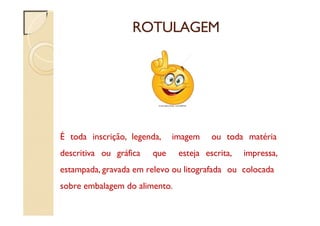 ROTULAGEM
É toda inscrição, legenda, imagem ou toda matéria
descritiva ou gráfica que esteja escrita, impressa,
estampada, gravada em relevo ou litografada ou colocada
sobre embalagem do alimento.
 