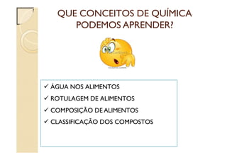QUE CONCEITOS DE QUÍMICA
PODEMOS APRENDER?
 ÁGUA NOS ALIMENTOS
 ROTULAGEM DE ALIMENTOS
 COMPOSIÇÃO DE ALIMENTOS
 CLASSIFICAÇÃO DOS COMPOSTOS
 