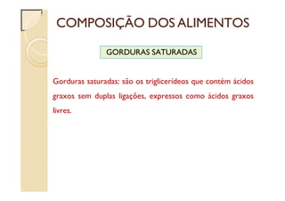 COMPOSIÇÃO DOS ALIMENTOS
GORDURAS SATURADAS
Gorduras saturadas: são os triglicerídeos que contém ácidos
graxos sem duplas ligações, expressos como ácidos graxos
livres.
 