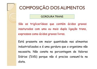COMPOSIÇÃO DOS ALIMENTOS
GORDURA TRANS
São os triglicerídeos que contém ácidos graxos
insaturados com uma ou mais dupla ligação trans,
expressos como ácidos graxos livres.
Está presente em maior quantidade nos alimentos
industrializados e é uma gordura que o organismo não
necessita. Não consta na porcentagem de Valores
Diários (%VD) porque não é preciso consumí-la na
dieta.
 