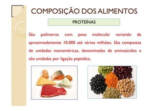 COMPOSIÇÃO DOS ALIMENTOS
PROTEÍNAS
São polímeros com peso molecular variando de
aproximadamente 10.000 até vários milhões. São compostas
de unidades monoméricas, denominadas de aminoácidos e
são unidadas por ligação peptídica.
 