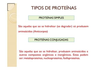 TIPOS DE PROTEÍNAS
São aquelas que ao se hidrolisar (se degradar) só produzem
aminoácidos (Anticorpos)
PROTEÍNAS SIMPLES
PROTEÍNAS CONJUGADAS
São aquelas que ao se hidrolisar, produzem aminoácidos e
outros compostos orgânicos e inorgânicos. Estas podem
ser: metaloproteínas, nucleoproteínas, fosfoproteínas.
 