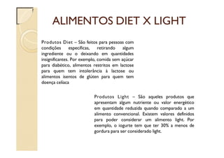ALIMENTOS DIET X LIGHT
Produtos Diet – São feitos para pessoas com
condições específicas, retirando algum
ingrediente ou o deixando em quantidades
insignificantes. Por exemplo, comida sem açúcar
para diabético, alimentos restritos em lactose
para quem tem intolerância à lactose ou
alimentos isentos de glúten para quem tem
doença celíaca
Produtos Light – São aqueles produtos que
apresentam algum nutriente ou valor energético
em quantidade reduzida quando comparado a um
alimento convencional. Existem valores definidos
para poder considerar um alimento light. Por
exemplo, o iogurte tem que ter 30% a menos de
gordura para ser considerado light.
 