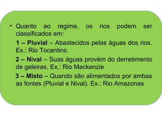 • Quanto ao regime, os rios podem ser
  classificados em:
  1 – Pluvial – Abastecidos pelas águas dos rios.
  Ex.: Rio Tocantins.
  2 – Nival – Suas águas provém do derretimento
  de geleiras. Ex.: Rio Mackenzie
  3 – Misto – Quando são alimentados por ambas
  as fontes (Pluvial e Nival). Ex.: Rio Amazonas
 