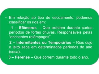 • Em relação ao tipo de escoamento, podemos
  classificar os rios em:
   1 – Efêmeros – Que existem durante curtos
  períodos de fortes chuvas. Responsáveis pelas
  “enchentes relâmpagos”
  2 – Intermitentes ou Temporários – Rios cujo
  o leito seca em determinados períodos do ano
  (seca).
  3 – Perenes – Que correm durante todo o ano.
 