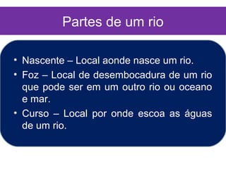 Partes de um rio

• Nascente – Local aonde nasce um rio.
• Foz – Local de desembocadura de um rio
  que pode ser em um outro rio ou oceano
  e mar.
• Curso – Local por onde escoa as águas
  de um rio.
 
