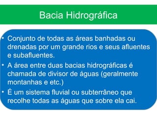 Bacia Hidrográfica

• Conjunto de todas as áreas banhadas ou
  drenadas por um grande rios e seus afluentes
  e subafluentes.
• A área entre duas bacias hidrográficas é
  chamada de divisor de águas (geralmente
  montanhas e etc.)
• É um sistema fluvial ou subterrâneo que
  recolhe todas as águas que sobre ela cai.
 