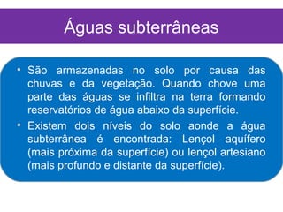 Águas subterrâneas

• São armazenadas no solo por causa das
  chuvas e da vegetação. Quando chove uma
  parte das águas se infiltra na terra formando
  reservatórios de água abaixo da superfície.
• Existem dois níveis do solo aonde a água
  subterrânea é encontrada: Lençol aquífero
  (mais próxima da superfície) ou lençol artesiano
  (mais profundo e distante da superfície).
 