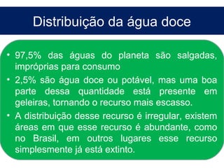 Distribuição da água doce

• 97,5% das águas do planeta são salgadas,
  impróprias para consumo
• 2,5% são água doce ou potável, mas uma boa
  parte dessa quantidade está presente em
  geleiras, tornando o recurso mais escasso.
• A distribuição desse recurso é irregular, existem
  áreas em que esse recurso é abundante, como
  no Brasil, em outros lugares esse recurso
  simplesmente já está extinto.
 