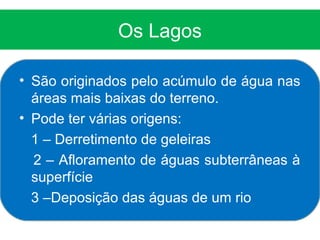 Os Lagos

• São originados pelo acúmulo de água nas
  áreas mais baixas do terreno.
• Pode ter várias origens:
  1 – Derretimento de geleiras
  2 – Afloramento de águas subterrâneas à
  superfície
  3 –Deposição das águas de um rio
 