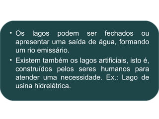 • Os lagos podem ser fechados ou
  apresentar uma saída de água, formando
  um rio emissário.
• Existem também os lagos artificiais, isto é,
  construídos pelos seres humanos para
  atender uma necessidade. Ex.: Lago de
  usina hidrelétrica.
 