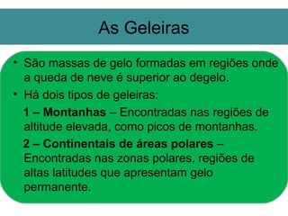 As Geleiras
• São massas de gelo formadas em regiões onde
  a queda de neve é superior ao degelo.
• Há dois tipos de geleiras:
  1 – Montanhas – Encontradas nas regiões de
  altitude elevada, como picos de montanhas.
  2 – Continentais de áreas polares –
  Encontradas nas zonas polares, regiões de
  altas latitudes que apresentam gelo
  permanente.
 