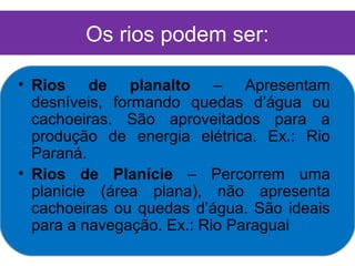 Os rios podem ser:

• Rios de planalto – Apresentam
  desníveis, formando quedas d’água ou
  cachoeiras. São aproveitados para a
  produção de energia elétrica. Ex.: Rio
  Paraná.
• Rios de Planície – Percorrem uma
  planicie (área plana), não apresenta
  cachoeiras ou quedas d’água. São ideais
  para a navegação. Ex.: Rio Paraguai
 