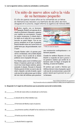 5.- Lee la siguiente noticia y realiza las actividades a continuación:
6.- Responde V o F según las afirmaciones que se presentan acerca de la noticia leída.
a) __________ El niño de nueve años es salvado por su hermano.
b) _________ La abuela de los niños hablaba ruso.
c) __________ El hermano de Markus cayó a la piscina.
d) __________ Los primeros auxilios a Rudolf se los realizaron en el hospital.
e) __________ El hecho ocurrió en Alemania.
f) __________ La abuela llamó a urgencias.
 