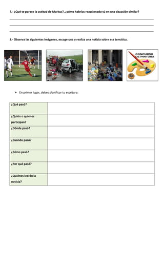 7.- ¿Qué te parece la actitud de Markus?, ¿cómo habrías reaccionado tú en una situación similar?
__________________________________________________________________________________________
__________________________________________________________________________________________
__________________________________________________________________________________________
8.- Observa las siguientes imágenes, escoge una y realiza una noticia sobre esa temática.
 En primer lugar, debes planificar tu escritura:
¿Qué pasó?
¿Quién o quiénes
participan?
¿Dónde pasó?
¿Cuándo pasó?
¿Cómo pasó?
¿Por qué pasó?
¿Quiénes leerán la
noticia?
 