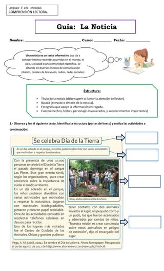 Guía: La Noticia
Nombre: ___________________________________ Curso: ___________ Fecha: _______________
1.- Observa y lee el siguiente texto, identifica la estructura (partes del texto) y realiza las actividades a
continuación:
Lenguaje 3° año XRecabal.
COMPRENSIÓN LECTORA.
Una noticia es un texto informativo que da a
conocer hechos recientes ocurridos en el mundo, el
país, la ciudad o una comunidad específica. Se
difunde en diversos medios de comunicación
(diarios, canales de televisión, radios, redes sociales)
Estructura:
 Título de la noticia (debe sugerir o llamar la atención del lector).
 Bajada (extracto o síntesis de la noticia).
 Fotografía que apoye la información entregada.
 Cuerpo (hechos, fechas, personajes involucrados, y acontecimientos importantes)
 