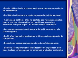 - Desde 1840 se inicia la bonanza del guano que era un producto de exportación. - En 1860 el salitre toma la posta como producto internacional. - A diferencia del Perú, Chile no contaba con riquezas naturales, pero si con una clase política con espíritu empresarial, y asociados al capital inglés. Su área de acción fue Bolivia. - Las grandes ganancias del guano y del salitre marearon a la clase dirigente. - En 35 años ingresó el equivalente a 80 veces el presupuesto de la República. - Derroche de presupuesto en donde se beneficiaron pocos. - Debido a las importaciones los artesanos no lo pasaban bien, pues la clase enriquecida ya no compraba productos nacionales. 