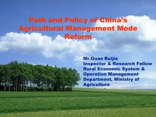 Path and Policy of China’s
Agricultural Management Mode
            Reform


               Mr.Guan Ruijie
               Inspector & Research Fellow
               Rural Economic System &
               Operation Management
               Department, Ministry of
               Agriculture
 