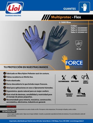 Palma recubierta en Nitrilo liso.
TU PROTECCIÓN EN NUESTRAS MANOS
L-1600 Blue
Puño elasticado.
Dorso descubierto lo que brinda mayor frescura.
Ideal para aplicaciones en seco o lijeramente húmedas.
GUANTES
Multiprotec - Flex
SEGURIDAD INDUSTRIAL
Ergonómico, ajuste natural para un mejor confort.
Gran nivel de destreza, sensibilidad y motricidad para
el manejo de piezas pequeñas.
ELECTROMECANICA
CONSTRUCCIÓN
BUEN AGARRE CARGA Y
MONTAJE
PRECISIÓN Y
DESTREZA
ADVENTENCIA
Lavar en agua con jabón neutro / dejar secar en lugar ventilado / Consulte a su proveedor especialista los limites de resistencia / En caso de alteración o daño del
guante desechelo.
RECOMENDACIONES
Importado y distribuido por Patricio Lioi y CIA Ltda. Santa Marta 2.100 Maipu, Fono: 599 2000 / www.lioiseguridad.cl
Recomendado para minería, mecánica, construcción,
aeronáutica, eléctronica, industria en general.
Codigo:
Talla: 7 / 053000085
Talla: 8 / 053000095
Talla: 9 / 053000105
 