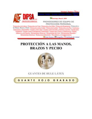 Principal | Registro | Faq´s
Productos Pedidos Servicios Sucursales Contacto
Acerca de
Dipsa
Domingo, Mayo3, 2009
PROVEEDORES DE EQUIPO DE
PROTECCIÓN PERSONAL
Protección a la Cabeza | Protección a la Vista | Protección a los Oídos | Protección Respiratoria | Protección a
las Manos, Brazos y Pecho | Protección contra Caídas | Protección Lumbar | Protección a los Pies | Uniformes
Industriales y Desechables | Equipo contra Agua | Equipo contra Incendio y Primeros Auxilios | Equipo para
Soldadores | Equipo contra Contingencias Ambientales | Equipo para Trafico y Señalización | Equipo
Adhesivo y de Fijación | Herramientas Abrasivas | Herramientas de Corte | Herramientas Manuales |
Herramientas Eléctricas | Refacciones Industriales | Misceláneos y Complementarios
Ficha Técnica | Fotografía | Certificado de Calidad
PROTECCIÓN A LAS MANOS,
BRAZOS Y PECHO
GUANTES DE HULE LÁTEX
 