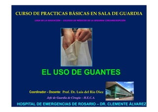 CURSO DE PRACTICAS BÁSICAS EN SALA DE GUARDIA
        CASA DE LA EDUCACIÓN – COLEGIO DE MÉDICOS DE LA SEGUNDA CIRCUNSCRIPCIÓN




             EL USO DE GUANTES

     Coordinador – Docente: Prof. Dr. Luis del Rio Diez
                 Jefe de Guardia de Cirugía – H.E.C.A.

HOSPITAL DE EMERGENCIAS DE ROSARIO – DR. CLEMENTE ÁLVAREZ
 