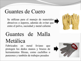 Guantes de Cuero
 Se utilizan para el manejo de materiales
 abrasivos o ásperos, además de evitar que
 entre el polvo, suciedad y metal caliente


Guantes de Malla
Metálica
Fabricados en metal liviano que
protegen los dedos manos y brazos de
herramientas filosas, como cuchillos o
punzones y también de trabajos pesados
 