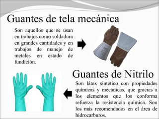 Guantes de tela mecánica
 Son aquellos que se usan
 en trabajos como soldadura
 en grandes cantidades y en
 trabajos de manejo de
 metales en estado de
 fundición.

                          Guantes de Nitrilo
                              Son látex sintético con propiedades
                              químicas y mecánicas, que gracias a
                              los elementos que los conforma
                              refuerza la resistencia química. Son
                              los más recomendados en el área de
                              hidrocarburos.
 