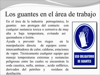Los guantes en el área de trabajo
En el área de la industria petroquímica, lo
guantes nos protegen del contacto con
cualquier sustancia toxica o corrosiva de muy
alta o baja temperatura, evitando así
quemaduras o lesión.
Ayuda a prevenir los riegos              en la
manipulación directa de equipos como
intercambiadores de calor, calderas, estaciones
de vapor. Técnicamente cualquier equipo que
maneje temperaturas extremas y sustancias
peligrosas entre las cuales se encuentran la
soda caustica, nafta, aminas , acido sulfúrico,
derivados del petróleo y          residuos de
destilación.
 