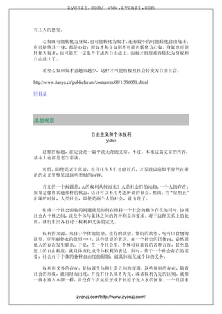 zycnzj.com/ www.zycnzj.com



有主人的感觉。

  心奴既可能转化为身奴，也可能转化为奴才，还有较小的可能转化自由战士，
也可能终其一身，都是心奴；而奴才和身奴则不可能再转化为心奴。身奴也可能
转化为奴才，也可能在一定条件下成为自由战士。而奴才则很难再转化为身奴和
自由战士了。

    希望心奴和奴才会越来越少，这样才可能将极权社会转变为自由社会。

http://www.tianya.cn/publicforum/content/no01/1/396051.shtml

回目录




思想观察

                             自由主义和个体权利
                                yidao

  这样的标题，注定会是一篇平淡无奇的文章。不过，本来这篇文章的内容，
基本上也都是老生常谈。

  可惜，即使是老生常谈，也往往在人们忽略过后，才发现以前似乎曾经在眼
角的余光里瞥见过这些类似的内容。

  首先的一个问题是，人的权利从何而来？人是社会性的动物，一个人的存在，
如果是像鲁宾逊那样的状态，估计可以不用考虑所谓的社会。然而， “星期五”
                              当
出现的时候，人类社会，即使是两个人的社会，就出现了。

  组成一个社会面临的问题就是如何在维持一个社会的整体存在的同时，协调
社会内个体之间，以及个体与集体之间的各种利益和要求。对于这种关系上的处
理，就衍生出各自对于权利和义务的定义。

  权利的来源，来自于个体的欲望。生存的欲望、繁衍的欲望、吃可口食物的
欲望、穿华丽外衣的欲望……，这些欲望的表达，在一个社会的团体内，必然跟
他人的存在发生联系。于是，在一个社会里，个体可以获得的各种言行，甚至思
想上的自由程度，就具体而化成个体权利的表达。同时，基于一个社会存在的需
要，社会对于个体的各种自由度的限制，就具体而化成个体的义务。

  权利和义务的存在，是协调个体和社会之间的规则。这些规则的存在，随着
社会的形成，就同时而出现。并没有什么义务为先，或者权利为先的区别。就像
一滴水滴入水潭一样，并没有什么氢原子或者氧原子先入水的区别。一个只讲求


                      zycnzj.com/http://www.zycnzj.com/
 