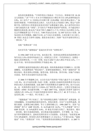 zycnzj.com/ www.zycnzj.com




    商务部长陈德铭说：  “中国外贸出口每波动一个百分点，将影响中国 18~20
万人的就业。  ”25“今年 1 至 8 月中国服装业出口增长率只有 3.4%及塑料制品负
3.9%；而工业生产 8 月份较去年同期下降 12.8%增幅（部分系奥运效应）”26        。
值得仔细掂量，中国贸易按美元统计。人民币兑美元升值累计 20%，假定产品价
格不变，  同样的出口价值量比原来对应的产品数量减少 20%。             加上前些时打着出
口旗号涌进的大量“热钱”     ，27 实际生产和就业受损的严重程度，应当超过统计
数据的直观表现。 玩具产业是个例子：
           28               2008 年 1~7 月，中国出口玩具增长 2.1%，
比去年增幅陡降 22.7 个百分点。7100 多家玩具企业，仅 3507 家有出口实绩。29
发改委公布全国数据，    2008 年以来， 万家小企业倒闭，
                        6.7               大部分属于出口部门。
30 香港工业总会主席呼天抢地：港资企业在珠江三角洲“农历年前将有四分之
一要结业。  ”31

   美欧“消费狂热”不再

   历时多年的“超期泡沫”促成历时多年的“消费狂热”。

    从 1994~2007 年的 14 年间，按实值计算，美国实际消费需求的趋势增长率
每年高达 3.5%--持续时间如此之长，对现代史上任何一个经济体而言，这都是一
场最大的消费狂热。        ……同一时期，  实际可支配个人收入增长平均为 3.2%。……
近 15 年来，每年的实际消费增长平均接近 4%。32

  消费增长速度持续超过收入增长速度，填补两条曲线张开的喇叭口，是买股
就赚钱、买房就增值的“财富效应”。需要特别强调指出，所谓“虚拟经济”的
财富效应，绝非某种心理现象。股票市场、债券市场、货币市场、房地产市场出
出进进，每单买卖比划的全是真金白银。

  在 2006 年中期巅峰之时，出自住宅房产的净资产萃取飞涨至个人可支配收
入的 9%，是五年前的读数 3%的三倍整。这使收入短缺的美国消费者不仅可以
挥霍以收入为基础的储蓄，   还把 2007 年的消费推高至 GDP 的 72%，创下历史纪
录。这一结果的背后是两个巨大泡沫--房产和信贷--的交汇，它将住宅变成自动
取款机（ATM）的功能等同物。……截至 2007 年底，家庭部门负债率飞涨至可
支配收入的 133%--比十年前时兴的债务负担率 90%上升了 40 多个百分点。33
这荒谬之极。……现在，终于结束了。34

   “超级泡沫”终于结束了，资产持续增值支撑的“消费狂热”必然退烧。在
买股就赚钱、买房就增值的新经济时代，借钱买股票、买房产才是理性选择；到
银行储蓄，定期领点蝇头微利，等于土老财窖藏元宝。1990~2007 年，美国“总
净储蓄”相当于 GDP 的比例，从 16.2%减少到 14.2%。“个人净储蓄”相当于
GDP 的比例，从 5.4%陡降至 0.4%。35 谁也不往银行存钱了。现在股市、楼市
一跌再跌，银行存款政府保险，老百姓逐步提高储蓄率，合乎逻辑。36 不过，
这个简单逻辑的展开，意味着美国经济步入空前萧条。有消息说，          “如要重返 80
年代 10%储蓄率，即美国人每年消费要减少 1.3 万亿美元。   ”37 换句话说，
                                          “超级
泡沫”不再， “消费狂热”不再。    “美国消费需求的萎缩会持续数年，由 2007 年


               zycnzj.com/http://www.zycnzj.com/
 