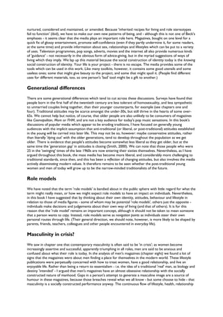 nurtured, considered and maintained, or amended. Because 'inherited recipes for living and role stereotypes
fail to function' (ibid), we have to make our own new patterns of being, and - although this is not one of Beck's
emphases - it seems clear that the media plays an important role here. Magazines, bought on one level for a
quick fix of glossy entertainment, promote self-confidence (even if they partly undermine it, for some readers,
at the same time) and provide information about sex, relationships and lifestyles which can be put to a variety
of uses. Television programmes, pop songs, adverts, movies and the internet all also provide numerous kinds
of 'guidance' - not necessarily in the obvious form of advice-giving, but in the myriad suggestions of ways of
living which they imply. We lap up this material because the social construction of identity today is the knowing
social construction of identity. Your life is your project - there is no escape. The media provides some of the
tools which can be used in this work. Like many toolkits, however, it contains some good utensils and some
useless ones; some that might give beauty to the project, and some that might spoil it. (People find different
uses for different materials, too, so one person's 'bad' tool might be a gift to another.)
Generational differences
There are some generational differences which tend to cut across these discussions. Surveys have found that
people born in the first half of the twentieth century are less tolerant of homosexuality, and less sympathetic
to unmarried couples living together, than their younger counterparts, for example (see chapters one and
four). Traditional attitudes may be scarce amongst the under-30s, but still thrive in the hearts of some over-
65s. We cannot help but notice, of course, that older people are also unlikely to be consumers of magazines
like Cosmopolitan, More or FHM, and are not a key audience for today's pop music sensations. In this book's
discussions of popular media which appear to be eroding traditions, I have focused on generally young
audiences with the implicit assumption that anti-traditional (or liberal, or post-traditional) attitudes established
in the young will be carried into later life. This may not be so, however: maybe conservative attitudes, rather
than literally 'dying out' with the older generations, tend to develop throughout the population as we get
older. There is evidence that people's attitudes become somewhat less liberal as they get older, but at the
same time the 'generation gap' in attitudes is closing (Smith, 2000). We can note that those people who were
25 in the 'swinging' times of the late 1960s are now entering their sixties themselves. Nevertheless, as I have
argued throughout this book, the mass media has become more liberal, and considerably more challenging to
traditional standards, since then, and this has been a reflection of changing attitudes, but also involves the media
actively disseminating modern values. It therefore remains to be seen whether the post-traditional young
women and men of today will grow up to be the narrow-minded traditionalists of the future.
Role models
We have noted that the term 'role models' is bandied about in the public sphere with little regard for what the
term might really mean, or how we might expect role models to have an impact on individuals. Nevertheless,
in this book I have suggested that by thinking about their own identity, attitudes, behaviour and lifestyle in
relation to those of media figures - some of whom may be potential 'role models', others just the opposite -
individuals make decisions and judgements about their own way of living (and that of others). It is for this
reason that the 'role model' remains an important concept, although it should not be taken to mean someone
that a person wants to copy. Instead, role models serve as navigation points as individuals steer their own
personal routes through life. (Their general direction, we should note, however, is more likely to be shaped by
parents, friends, teachers, colleagues and other people encountered in everyday life).
Masculinity in crisis?
We saw in chapter one that contemporary masculinity is often said to be 'in crisis'; as women become
increasingly assertive and successful, apparently triumphing in all roles, men are said to be anxious and
confused about what their role is today. In the analysis of men's magazines (chapter eight) we found a lot of
signs that the magazines were about men finding a place for themselves in the modern world. These lifestyle
publications were perpetually concerned with how to treat women, have a good relationship, and live an
enjoyable life. Rather than being a return to essentialism - i.e. the idea of a traditional 'real' man, as biology and
destiny 'intended' - I argued that men's magazines have an almost obsessive relationship with the socially
constructed nature of manhood. Gaps in a person's attempt to generate a masculine image are a source of
humour in these magazines, because those breaches reveal what we all know - but some choose to hide - that
masculinity is a socially constructed performance anyway. The continuous flow of lifestyle, health, relationship
 