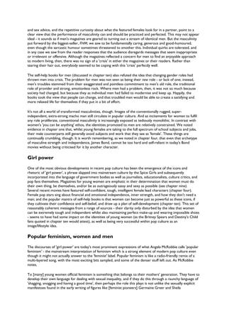 and sex advice, and the repetitive curiosity about what the featured females look for in a partner, point to a
clear view that the performance of masculinity can and should be practiced and perfected. This may not appear
ideal - it sounds as if men's magazines are geared to turning out a stream of identical men. But the masculinity
put forward by the biggest-seller, FHM, we saw to be fundamentally caring, generous and good-humoured,
even though the sarcastic humour sometimes threatened to smother this. Individual quirks are tolerated, and
in any case we saw from the reader responses that the audience disregards messages that seem inappropriate
or irrelevant or offensive. Although the magazines reflected a concern for men to find an enjoyable approach
to modern living, then, there was no sign of a 'crisis' in either the magazines or their readers. Rather than
tearing their hair out, everybody seemed to be coping with this 'crisis' perfectly well.
The self-help books for men (discussed in chapter ten) also refuted the idea that changing gender roles had
thrown men into crisis. The problem for men was not seen as being their new role - or lack of one; instead,
men's troubles stemmed from their exaggerated and pointless commitment to men's old role, the traditional
role of provider and strong, emotionless rock. Where men had a problem, then, it was not so much because
society had changed, but because they as individual men had failed to modernise and keep up. Happily, the
books took the view that people can change, and that troubled men would be able to create a satisfying and
more relaxed life for themselves if they put in a bit of effort.
It's not all a world of transformed masculinities, though. Images of the conventionally rugged, super-
independent, extra-strong macho man still circulate in popular culture. And as incitements for women to fulfil
any role proliferate, conventional masculinity is increasingly exposed as tediously monolithic. In contrast with
women's 'you can be anything' ethos, the identities promoted to men are relatively constrained. We noted
evidence in chapter one that, whilst young females are taking to the full spectrum of school subjects and jobs,
their male counterparts still generally avoid subjects and work that they see as 'female'. These things are
continually crumbling, though. It is worth remembering, as we noted in chapter four, that even that archetype
of masculine strength and independence, James Bond, cannot be too hard and self-reliant in today's Bond
movies without being criticised for it by another character.
Girl power
One of the most obvious developments in recent pop culture has been the emergence of the icons and
rhetoric of 'girl power', a phrase slapped into mainstream culture by the Spice Girls and subsequently
incorporated into the language of government bodies as well as journalists, educationalists, culture critics, and
pop fans themselves. Magazines for young women are emphatic in their determination that women must do
their own thing, be themselves, and/or be as outrageously sassy and sexy as possible (see chapter nine).
Several recent movies have featured self-confident, tough, intelligent female lead characters (chapter four).
Female pop stars sing about financial and emotional independence, inner strength, and how they don't need a
man; and the popular mantra of self-help books is that women can become just as powerful as these icons, if
they cultivate their confidence and self-belief, and draw up a plan of self-development (chapter ten). This set of
reasonably coherent messages from a range of sources - their clarity only disturbed by the idea that women
can be extremely tough and independent whilst also maintaining perfect make-up and wearing impossible shoes
- seems to have had some impact on the identities of young women (as the Britney Spears and Destiny's Child
fans quoted in chapter ten would attest), as well as being very successful within pop culture as an
image/lifestyle idea.
Popular feminism, women and men
The discourses of 'girl power' are today's most prominent expressions of what Angela McRobbie calls 'popular
feminism' - the mainstream interpretation of feminism which is a strong element of modern pop culture even
though it might not actually answer to the 'feminist' label. Popular feminism is like a radio-friendly remix of a
multi-layered song, with the most exciting bits sampled, and some of the denser stuff left out. As McRobbie
notes,
To [many] young women official feminism is something that belongs to their mothers' generation. They have to
develop their own language for dealing with sexual inequality, and if they do this through a raunchy language of
'shagging, snogging and having a good time', then perhaps the role this plays is not unlike the sexually explicit
manifestoes found in the early writing of figures like [feminist pioneers] Germaine Greer and Sheila
 