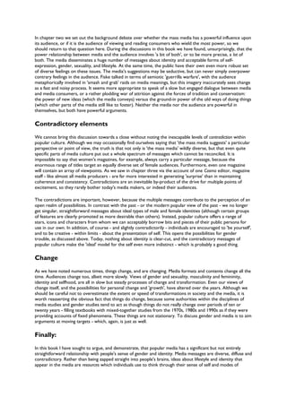 In chapter two we set out the background debate over whether the mass media has a powerful influence upon
its audience, or if it is the audience of viewing and reading consumers who wield the most power, so we
should return to that question here. During the discussions in this book we have found, unsurprisingly, that the
power relationship between media and the audience involves 'a bit of both', or to be more precise, a lot of
both. The media disseminates a huge number of messages about identity and acceptable forms of self-
expression, gender, sexuality, and lifestyle. At the same time, the public have their own even more robust set
of diverse feelings on these issues. The media's suggestions may be seductive, but can never simply overpower
contrary feelings in the audience. Fiske talked in terms of semiotic 'guerrilla warfare', with the audience
metaphorically involved in 'smash and grab' raids on media meanings, but this imagery inaccurately sees change
as a fast and noisy process. It seems more appropriate to speak of a slow but engaged dialogue between media
and media consumers, or a rather plodding war of attrition against the forces of tradition and conservatism:
the power of new ideas (which the media conveys) versus the ground-in power of the old ways of doing things
(which other parts of the media still like to foster). Neither the media nor the audience are powerful in
themselves, but both have powerful arguments.
Contradictory elements
We cannot bring this discussion towards a close without noting the inescapable levels of contradiction within
popular culture. Although we may occasionally find ourselves saying that 'the mass media suggests' a particular
perspective or point of view, the truth is that not only is 'the mass media' wildly diverse, but that even quite
specific parts of media culture put out a whole spectrum of messages which cannot be reconciled. It is
impossible to say that women's magazines, for example, always carry a particular message, because the
enormous range of titles target an equally diverse set of female audiences. Furthermore, even one magazine
will contain an array of viewpoints. As we saw in chapter three via the account of one Cosmo editor, magazine
staff - like almost all media producers - are far more interested in generating 'surprise' than in maintaining
coherence and consistency. Contradictions are an inevitable by-product of the drive for multiple points of
excitement, so they rarely bother today's media makers, or indeed their audiences.
The contradictions are important, however, because the multiple messages contribute to the perception of an
open realm of possibilities. In contrast with the past - or the modern popular view of the past - we no longer
get singular, straightforward messages about ideal types of male and female identities (although certain groups
of features are clearly promoted as more desirable than others). Instead, popular culture offers a range of
stars, icons and characters from whom we can acceptably borrow bits and pieces of their public persona for
use in our own. In addition, of course - and slightly contradictorily - individuals are encouraged to 'be yourself',
and to be creative - within limits - about the presentation of self. This opens the possibilities for gender
trouble, as discussed above. Today, nothing about identity is clear-cut, and the contradictory messages of
popular culture make the 'ideal' model for the self even more indistinct - which is probably a good thing.
Change
As we have noted numerous times, things change, and are changing. Media formats and contents change all the
time. Audiences change too, albeit more slowly. Views of gender and sexuality, masculinity and femininity,
identity and selfhood, are all in slow but steady processes of change and transformation. Even our views of
change itself, and the possibilities for personal change and 'growth', have altered over the years. Although we
should be careful not to overestimate the extent or speed of transformations in society and the media, it is
worth reasserting the obvious fact that things do change, because some authorities within the disciplines of
media studies and gender studies tend to act as though things do not really change over periods of ten or
twenty years - filling textbooks with mixed-together studies from the 1970s, 1980s and 1990s as if they were
providing accounts of fixed phenomena. These things are not stationary. To discuss gender and media is to aim
arguments at moving targets - which, again, is just as well.
Finally:
In this book I have sought to argue, and demonstrate, that popular media has a significant but not entirely
straightforward relationship with people's sense of gender and identity. Media messages are diverse, diffuse and
contradictory. Rather than being zapped straight into people's brains, ideas about lifestyle and identity that
appear in the media are resources which individuals use to think through their sense of self and modes of
 