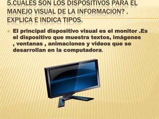 5.CUALES SON LOS DISPOSITIVOS PARA EL
MANEJO VISUAL DE LA INFORMACION? .
EXPLICA E INDICA TIPOS.
 El principal dispositivo visual es el monitor .Es
el dispositivo que muestra textos, imágenes
, ventanas , animaciones y videos que se
desarrollan en la computadora.
 
